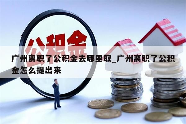 广州离职了公积金去哪里取_广州离职了公积金怎么提出来