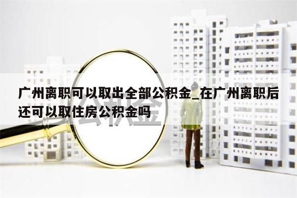 广州离职可以取出全部公积金_在广州离职后还可以取住房公积金吗