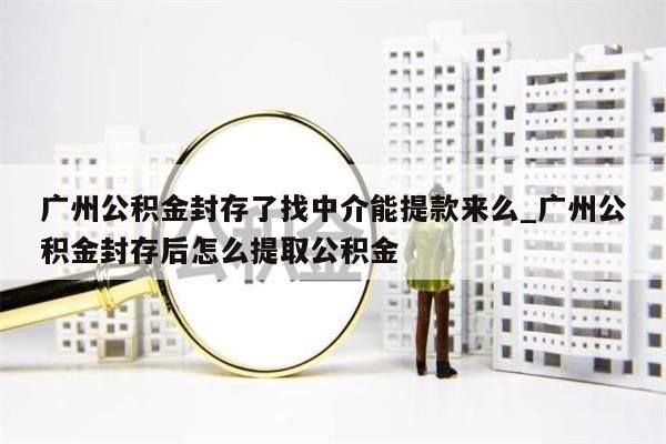 广州公积金封存了找中介能提款来么_广州公积金封存后怎么提取公积金