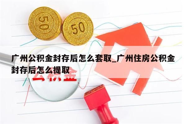 广州公积金封存后怎么套取_广州住房公积金封存后怎么提取