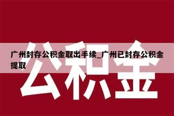 广州封存公积金取出手续_广州已封存公积金提取