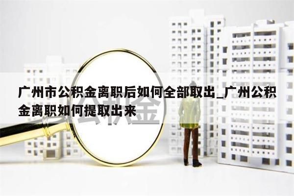 广州市公积金离职后如何全部取出_广州公积金离职如何提取出来