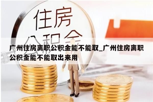 广州住房离职公积金能不能取_广州住房离职公积金能不能取出来用