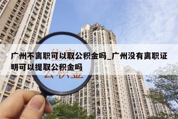 广州不离职可以取公积金吗_广州没有离职证明可以提取公积金吗