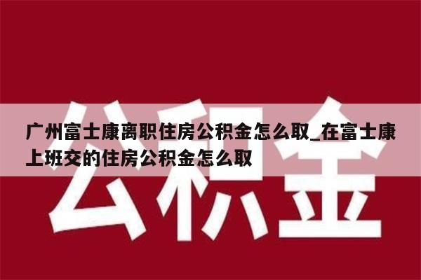 广州富士康离职住房公积金怎么取_在富士康上班交的住房公积金怎么取