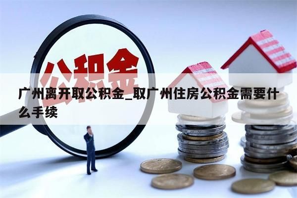 广州离开取公积金_取广州住房公积金需要什么手续