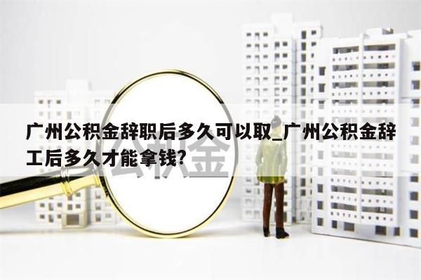 广州公积金辞职后多久可以取_广州公积金辞工后多久才能拿钱?