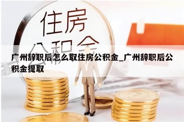 广州辞职后怎么取住房公积金_广州辞职后公积金提取