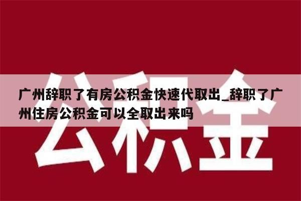 广州辞职了有房公积金快速代取出_辞职了广州住房公积金可以全取出来吗