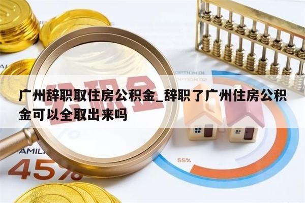 广州辞职取住房公积金_辞职了广州住房公积金可以全取出来吗