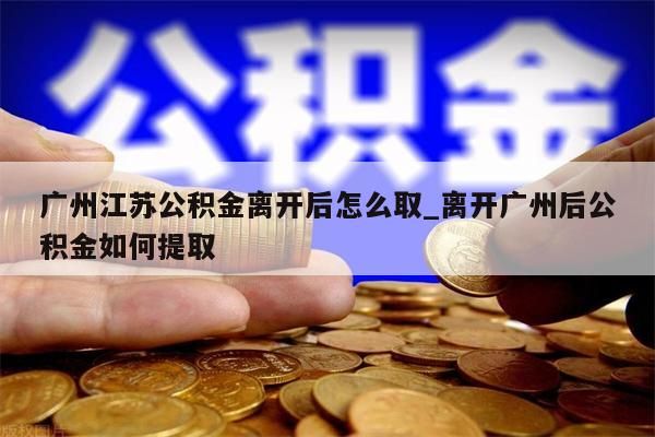 广州江苏公积金离开后怎么取_离开广州后公积金如何提取