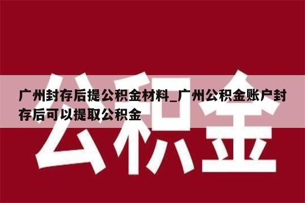 广州封存后提公积金材料_广州公积金账户封存后可以提取公积金