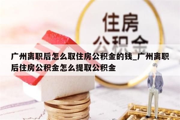 广州离职后怎么取住房公积金的钱_广州离职后住房公积金怎么提取公积金