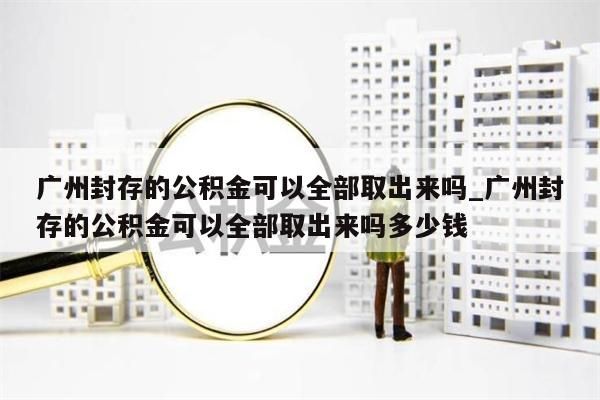 广州封存的公积金可以全部取出来吗_广州封存的公积金可以全部取出来吗多少钱