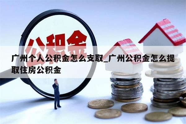 广州个人公积金怎么支取_广州公积金怎么提取住房公积金