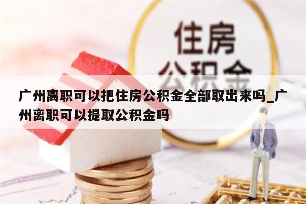 广州离职可以把住房公积金全部取出来吗_广州离职可以提取公积金吗