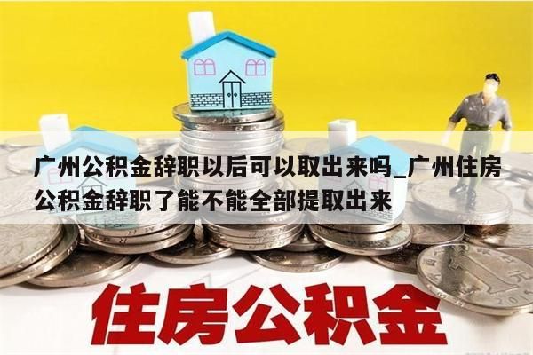 广州公积金辞职以后可以取出来吗_广州住房公积金辞职了能不能全部提取出来