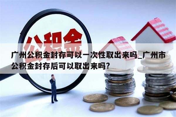 广州公积金封存可以一次性取出来吗_广州市公积金封存后可以取出来吗?