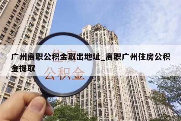 广州离职公积金取出地址_离职广州住房公积金提取