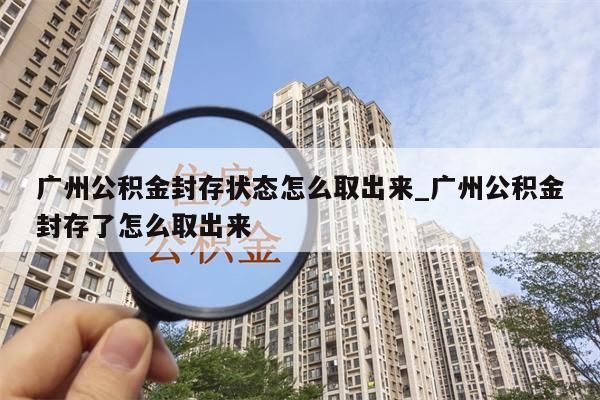 广州公积金封存状态怎么取出来_广州公积金封存了怎么取出来