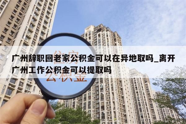 广州辞职回老家公积金可以在异地取吗_离开广州工作公积金可以提取吗