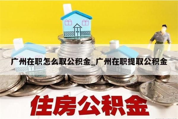 广州在职怎么取公积金_广州在职提取公积金