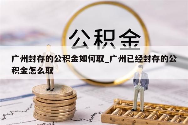 广州封存的公积金如何取_广州已经封存的公积金怎么取