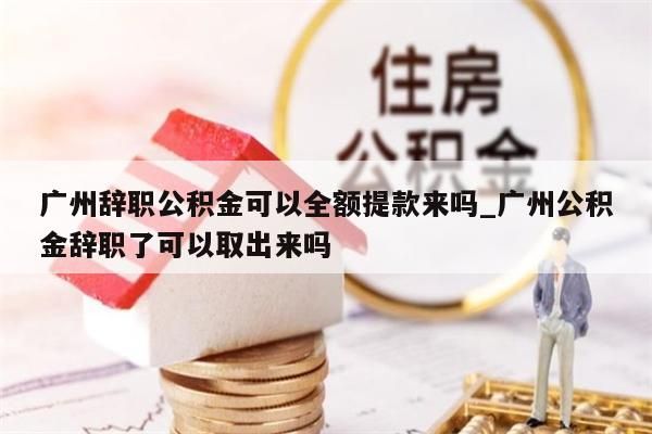 广州辞职公积金可以全额提款来吗_广州公积金辞职了可以取出来吗