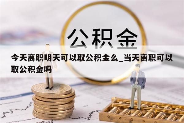 今天离职明天可以取公积金么_当天离职可以取公积金吗