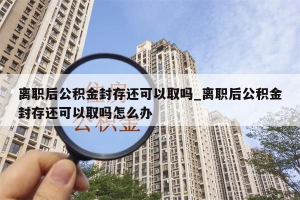 离职后公积金封存还可以取吗_离职后公积金封存还可以取吗怎么办