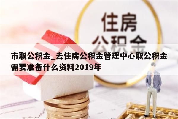 市取公积金_去住房公积金管理中心取公积金需要准备什么资料2019年