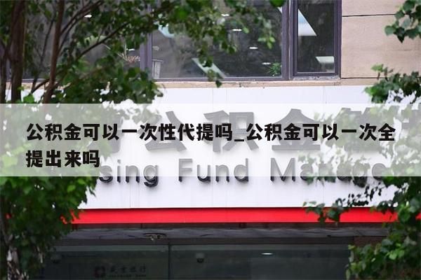 公积金可以一次性代提吗_公积金可以一次全提出来吗