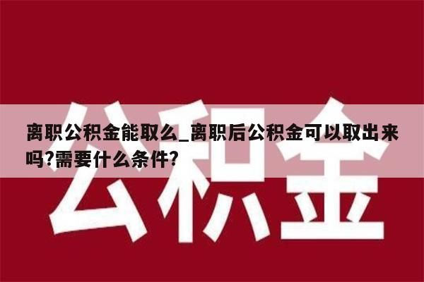 离职公积金能取么_离职后公积金可以取出来吗?需要什么条件?