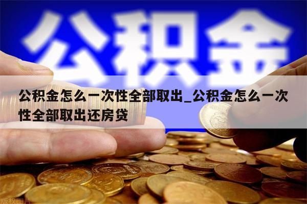 公积金怎么一次性全部取出_公积金怎么一次性全部取出还房贷