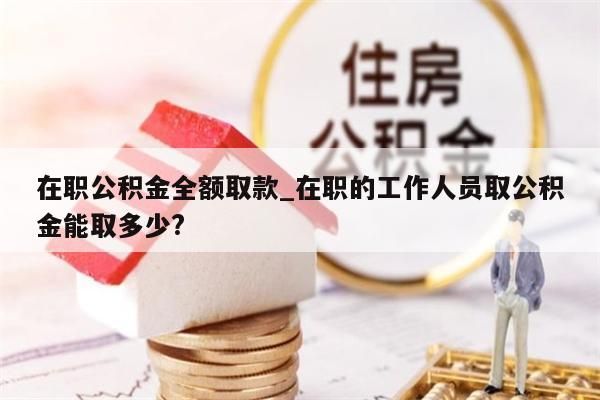 在职公积金全额取款_在职的工作人员取公积金能取多少?