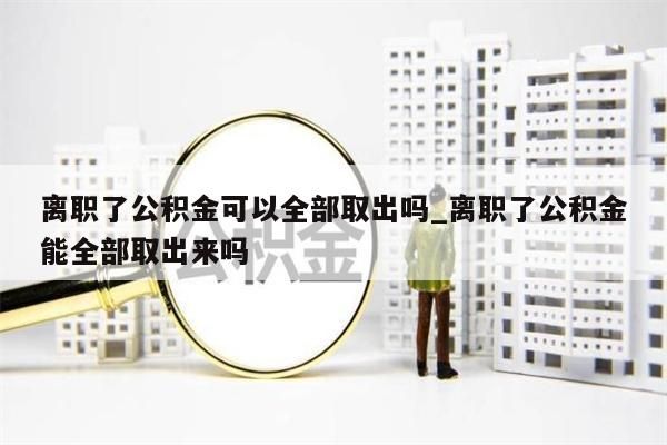 离职了公积金可以全部取出吗_离职了公积金能全部取出来吗