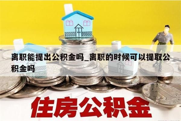 离职能提出公积金吗_离职的时候可以提取公积金吗