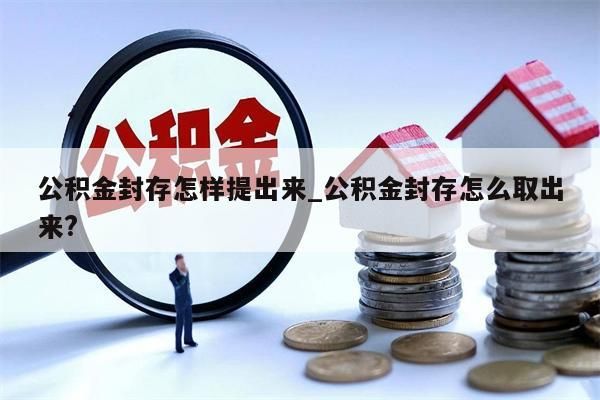 公积金封存怎样提出来_公积金封存怎么取出来?