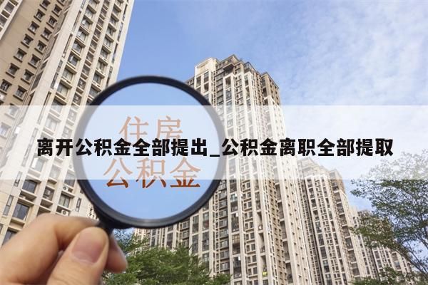 离开公积金全部提出_公积金离职全部提取