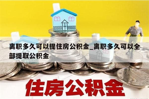 离职多久可以提住房公积金_离职多久可以全部提取公积金