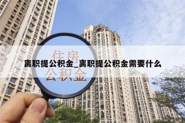 离职提公积金_离职提公积金需要什么