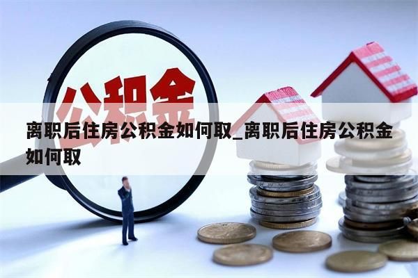 离职后住房公积金如何取_离职后住房公积金如何取