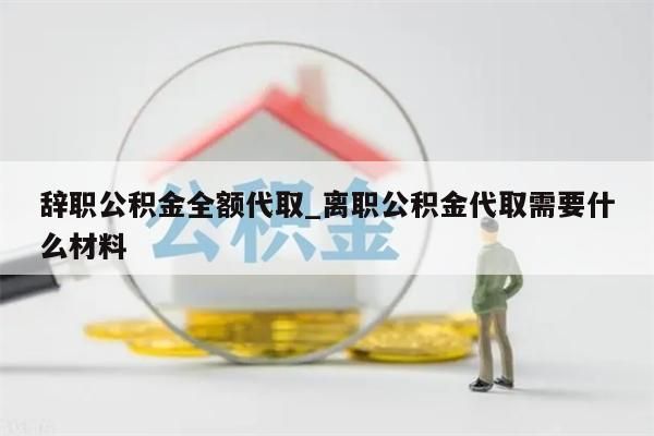 辞职公积金全额代取_离职公积金代取需要什么材料