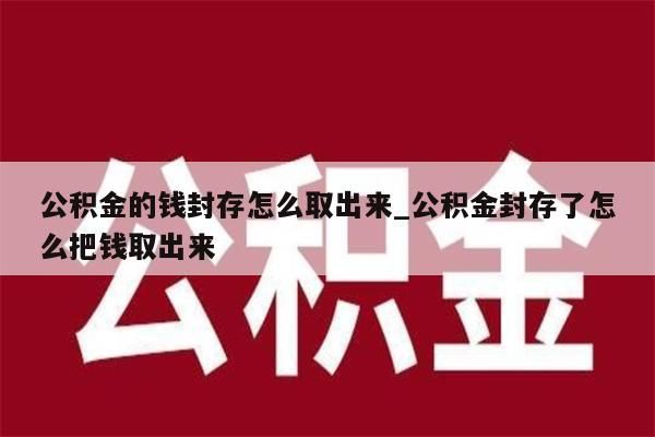 公积金的钱封存怎么取出来_公积金封存了怎么把钱取出来