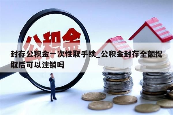 封存公积金一次性取手续_公积金封存全额提取后可以注销吗