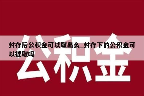 封存后公积金可以取出么_封存下的公积金可以提取吗