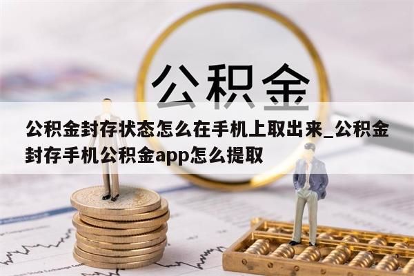 公积金封存状态怎么在手机上取出来_公积金封存手机公积金app怎么提取