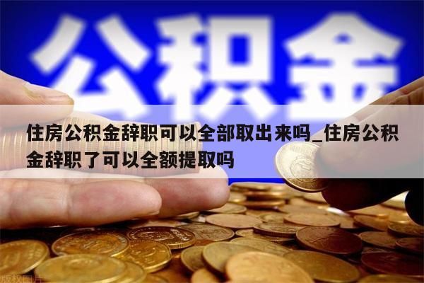 住房公积金辞职可以全部取出来吗_住房公积金辞职了可以全额提取吗