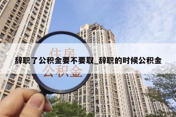 辞职了公积金要不要取_辞职的时候公积金