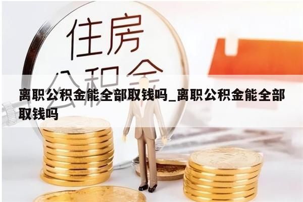 离职公积金能全部取钱吗_离职公积金能全部取钱吗